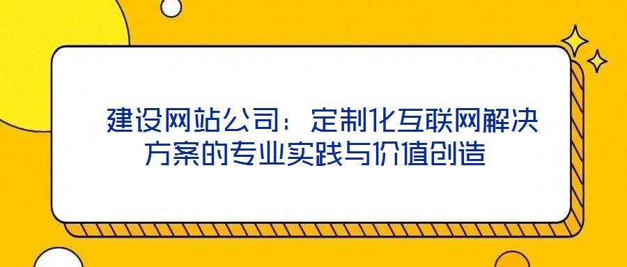  建設(shè)網(wǎng)站公司：定制化互聯(lián)網(wǎng)解決方案的專業(yè)實(shí)踐與價(jià)值創(chuàng)造