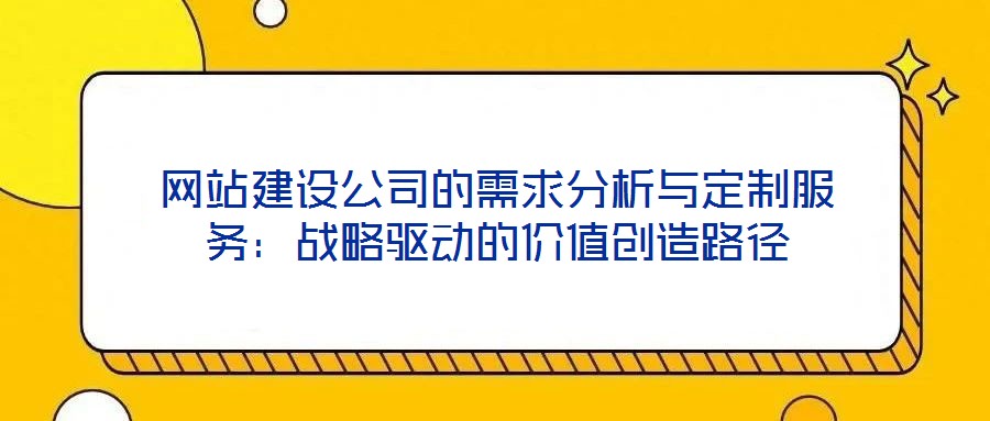 網(wǎng)站建設(shè)公司的需求分析與定制服務(wù)：戰(zhàn)略驅(qū)動(dòng)的價(jià)值創(chuàng)造路徑