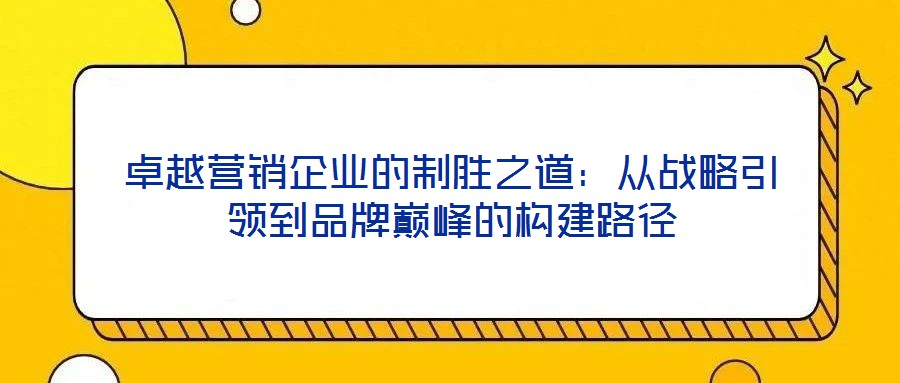 卓越營銷企業(yè)的制勝之道：從戰(zhàn)略引領到品牌巔峰的構建路徑