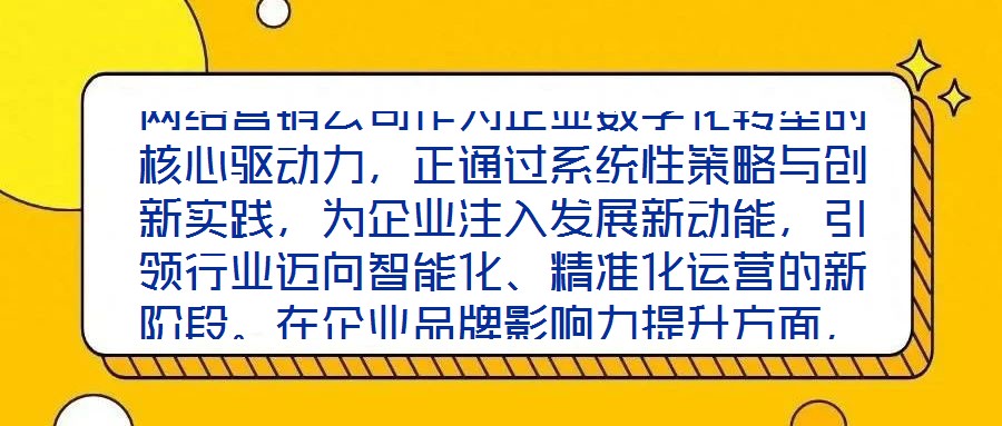 網(wǎng)絡(luò)營銷公司作為企業(yè)數(shù)字化轉(zhuǎn)型的核心驅(qū)動力，正通過系統(tǒng)性策略與創(chuàng)新實踐，為企業(yè)注入發(fā)展新動能，引領(lǐng)行業(yè)邁向智能化、精準(zhǔn)化運營的新階段。在企業(yè)品牌影響力提升方面，
