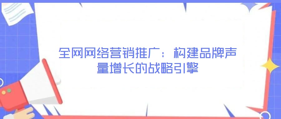 全網(wǎng)網(wǎng)絡(luò)營銷推廣：構(gòu)建品牌聲量增長的戰(zhàn)略引擎
