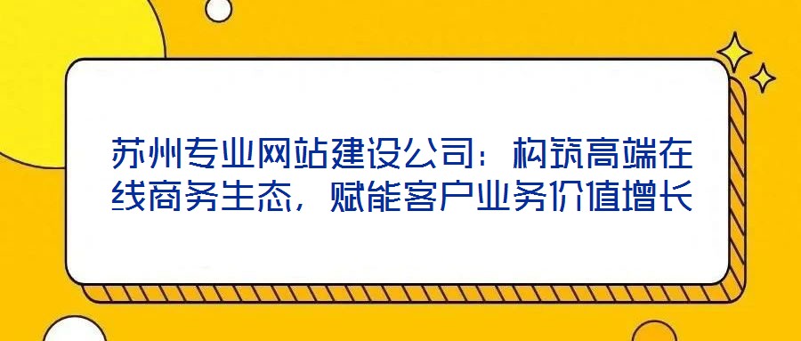 蘇州專業(yè)網(wǎng)站建設(shè)公司：構(gòu)筑高端在線商務(wù)生態(tài)，賦能客戶業(yè)務(wù)價值增長