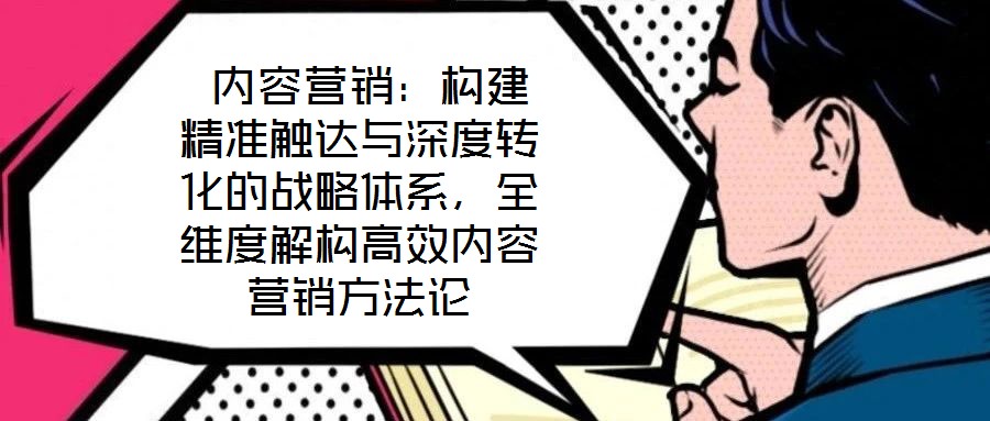  內(nèi)容營銷：構(gòu)建精準觸達與深度轉(zhuǎn)化的戰(zhàn)略體系，全維度解構(gòu)高效內(nèi)容營銷方法論
