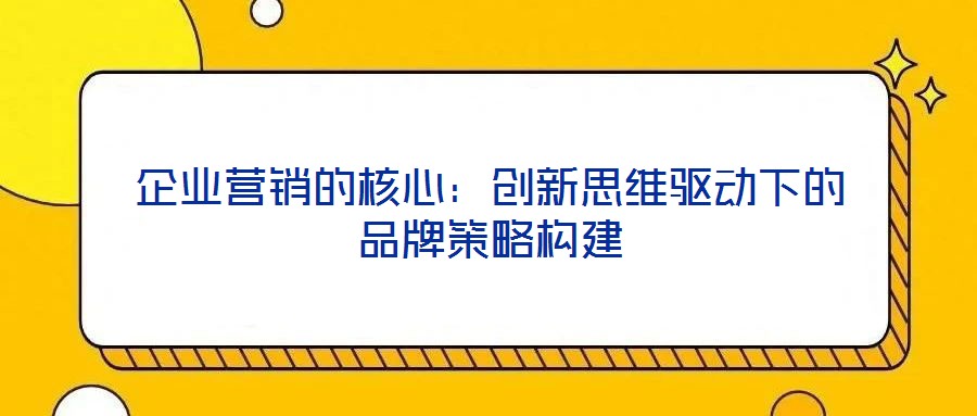 企業(yè)營銷的核心：創(chuàng)新思維驅(qū)動(dòng)下的品牌策略構(gòu)建