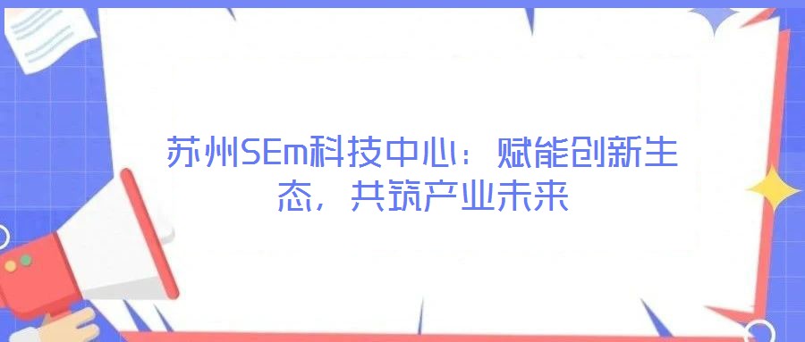 蘇州SEm科技中心：賦能創(chuàng)新生態(tài)，共筑產(chǎn)業(yè)未來