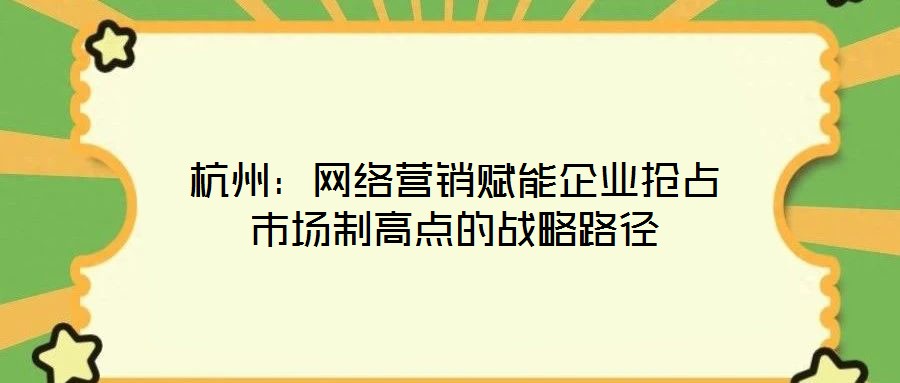 杭州：網(wǎng)絡(luò)營(yíng)銷(xiāo)賦能企業(yè)搶占市場(chǎng)制高點(diǎn)的戰(zhàn)略路徑