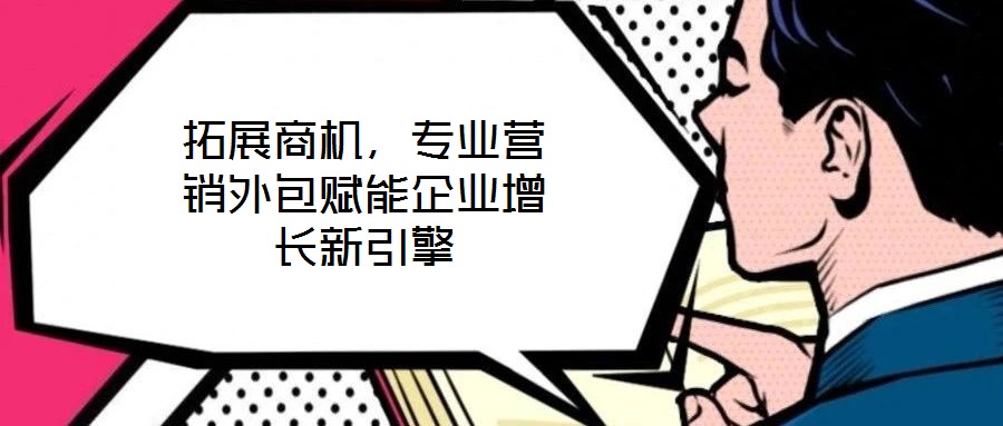 拓展商機，專業(yè)營銷外包賦能企業(yè)增長新引擎