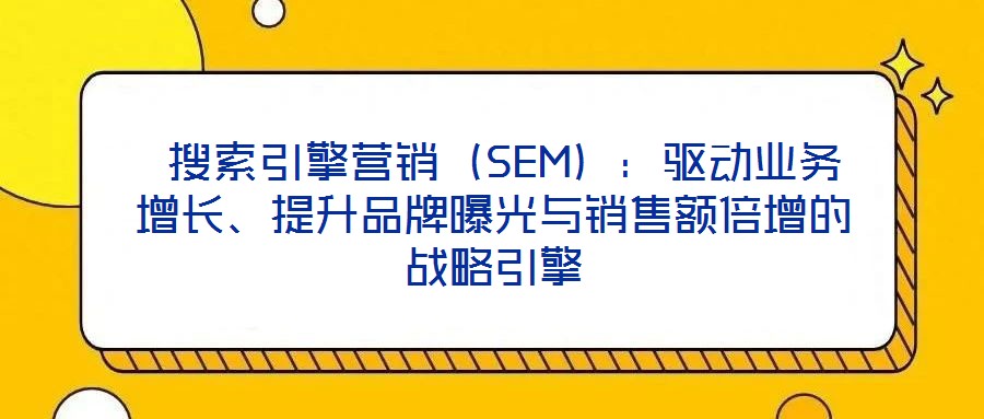  搜索引擎營銷（SEM）：驅(qū)動業(yè)務(wù)增長、提升品牌曝光與銷售額倍增的戰(zhàn)略引擎