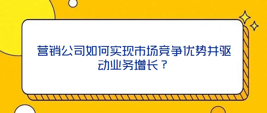 營銷公司如何實現(xiàn)市場競爭優(yōu)勢并驅(qū)動業(yè)務(wù)增長？