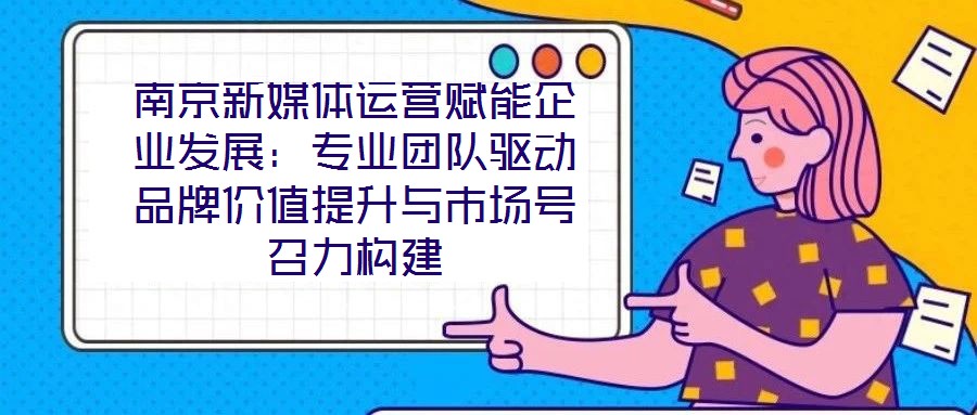 南京新媒體運營賦能企業(yè)發(fā)展：專業(yè)團隊驅(qū)動品牌價值提升與市場號召力構(gòu)建