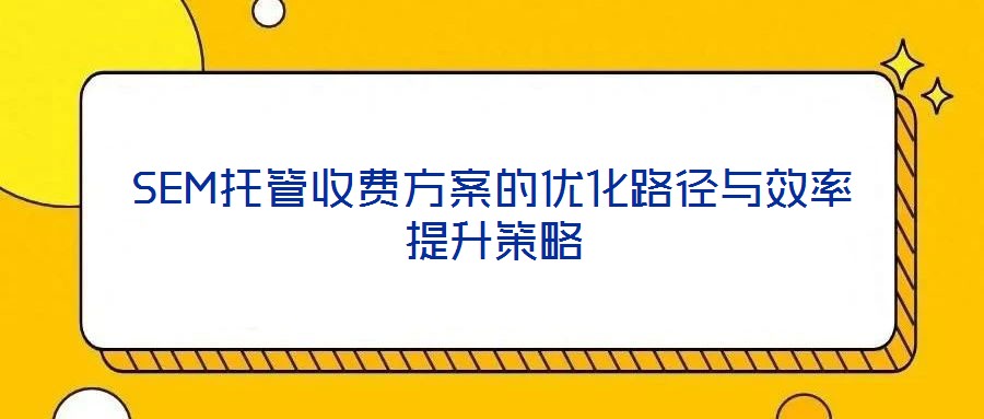 SEM托管收費(fèi)方案的優(yōu)化路徑與效率提升策略