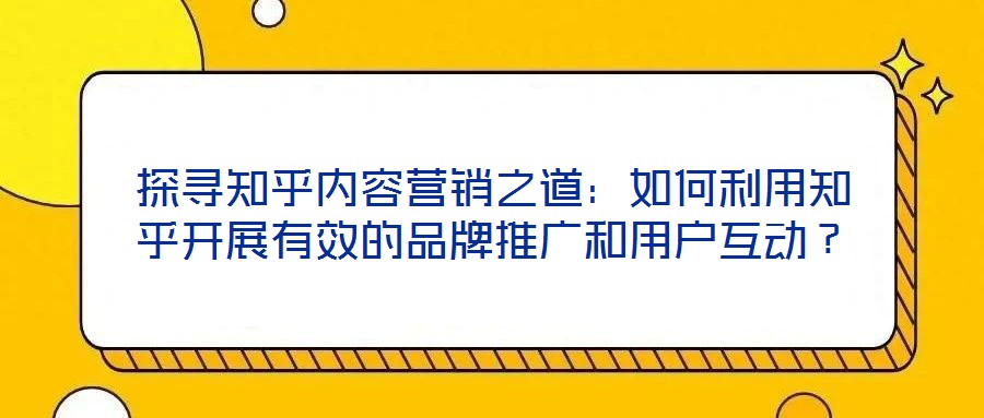 探尋知乎內(nèi)容營(yíng)銷之道：如何利用知乎開(kāi)展有效的品牌推廣和用戶互動(dòng)？