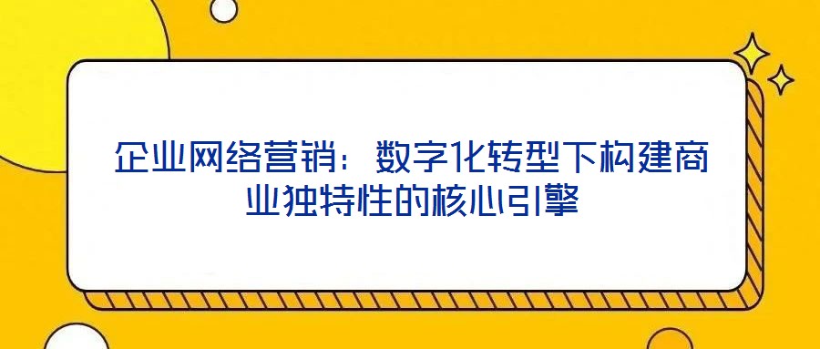 企業(yè)網(wǎng)絡營銷：數(shù)字化轉(zhuǎn)型下構(gòu)建商業(yè)獨特性的核心引擎