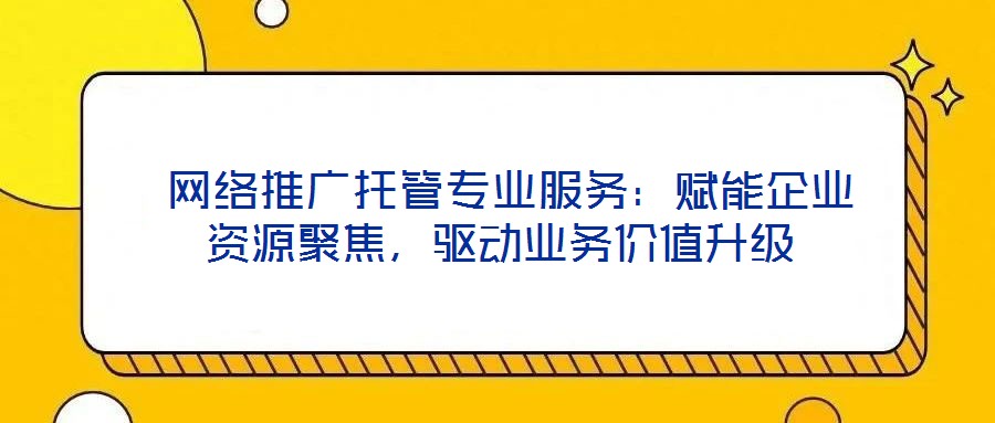  網(wǎng)絡推廣托管專業(yè)服務：賦能企業(yè)資源聚焦，驅(qū)動業(yè)務價值升級