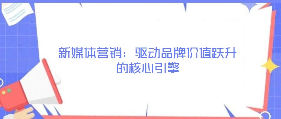 新媒體營銷：驅(qū)動(dòng)品牌價(jià)值躍升的核心引擎