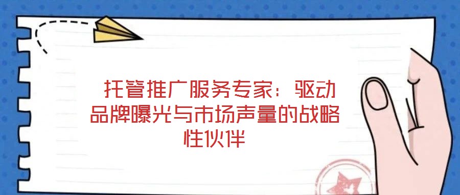 托管推廣服務專家：驅(qū)動品牌曝光與市場聲量的戰(zhàn)略性伙伴