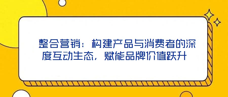  整合營(yíng)銷：構(gòu)建產(chǎn)品與消費(fèi)者的深度互動(dòng)生態(tài)，賦能品牌價(jià)值躍升