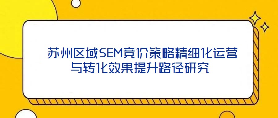  蘇州區(qū)域SEM競價策略精細化運營與轉化效果提升路徑研究