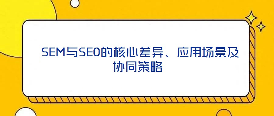  SEM與SEO的核心差異、應用場景及協(xié)同策略