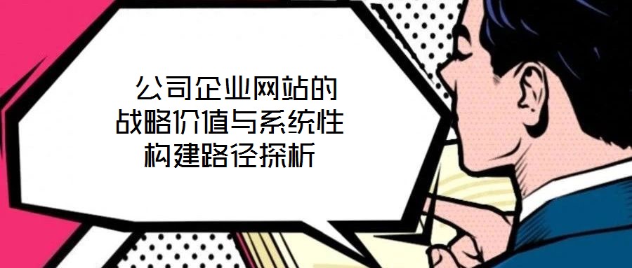  公司企業(yè)網(wǎng)站的戰(zhàn)略價(jià)值與系統(tǒng)性構(gòu)建路徑探析