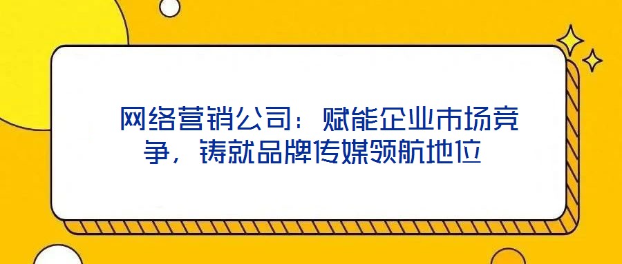  網(wǎng)絡(luò)營(yíng)銷公司：賦能企業(yè)市場(chǎng)競(jìng)爭(zhēng)，鑄就品牌傳媒領(lǐng)航地位