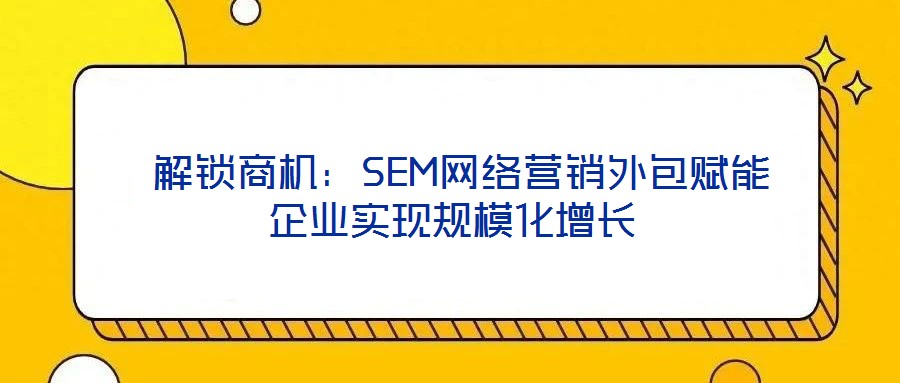  解鎖商機(jī)：SEM網(wǎng)絡(luò)營銷外包賦能企業(yè)實(shí)現(xiàn)規(guī)?；鲩L(zhǎng)