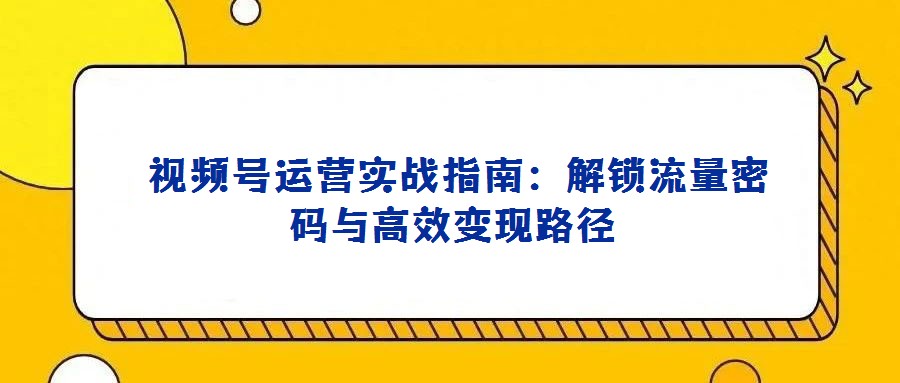 視頻號運營實戰(zhàn)指南:解鎖流量密碼與高效變現路徑