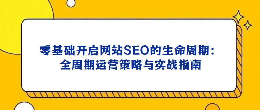零基礎(chǔ)開啟網(wǎng)站SEO的生命周期：全周期運營策略與實戰(zhàn)指南